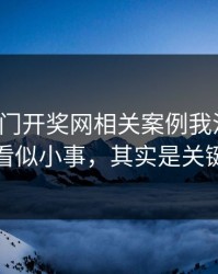 看完澳门开奖网相关案例我沉默了：看似小事，其实是关键