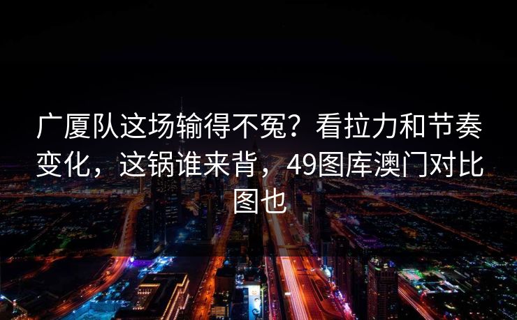 广厦队这场输得不冤?看拉力和节奏变化,这锅谁来背,49图库澳门对比图也 广厦队这场输得不冤?看拉力和节奏变化,这锅谁来背,49图库澳门对比图也