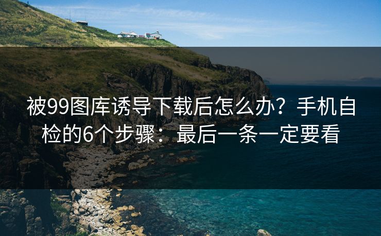 被99图库诱导下载后怎么办?手机自检的6个步骤:最后一条一定要看 被99图库诱导下载后怎么办?手机自检的6个步骤:最后一条一定要看