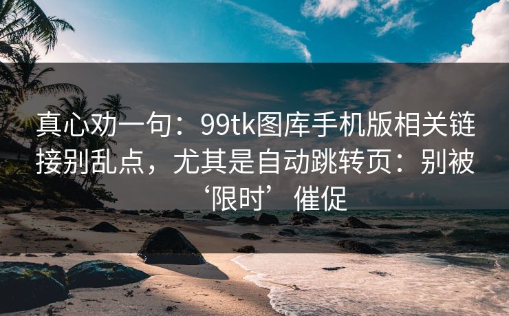 真心劝一句：99tk图库手机版相关链接别乱点，尤其是自动跳转页：别被‘限时’催促