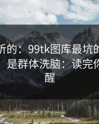 说句难听的：99tk图库最坑的往往不是内容，是群体洗脑：读完你会更清醒