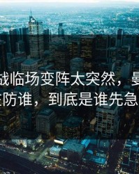 抢七大战临场变阵太突然，曼城到底在防谁，到底是谁先急了