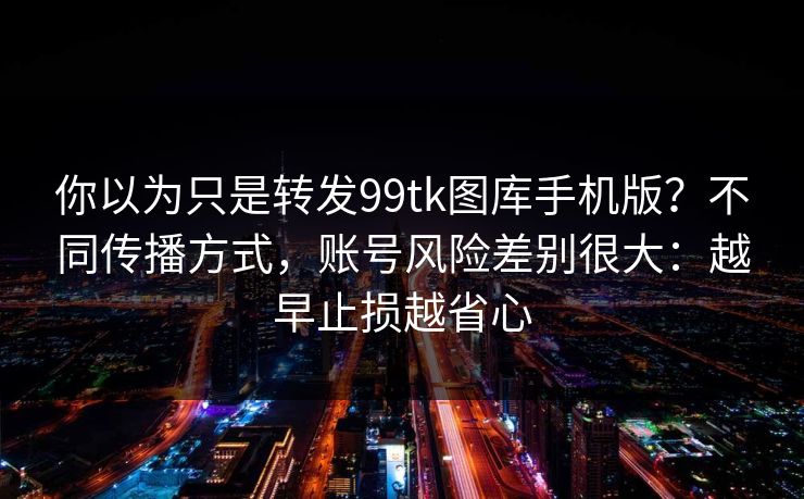 你以为只是转发99tk图库手机版？不同传播方式，账号风险差别很大：越早止损越省心
