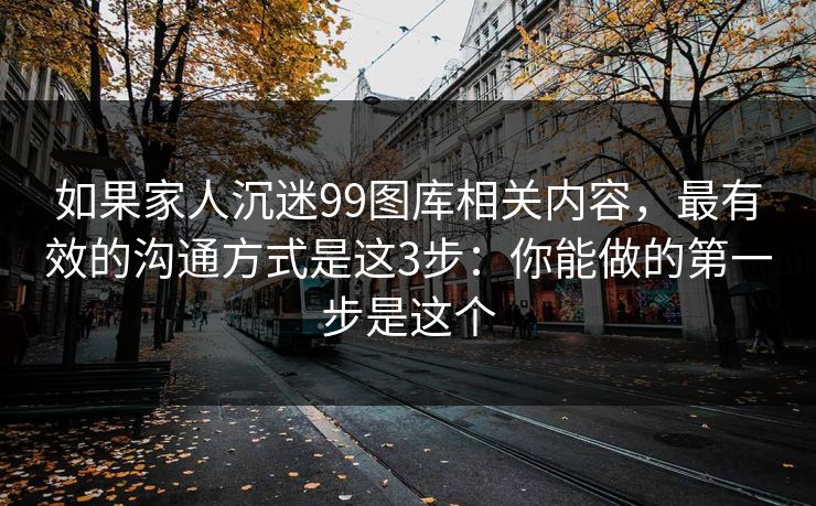 如果家人沉迷99图库相关内容，最有效的沟通方式是这3步：你能做的第一步是这个