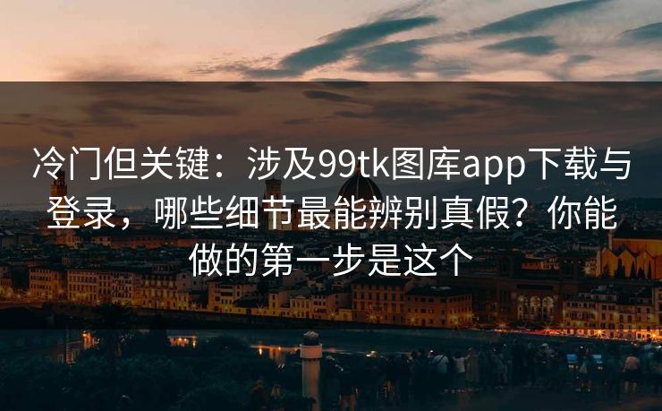 冷门但关键：涉及99tk图库app下载与登录，哪些细节最能辨别真假？你能做的第一步是这个