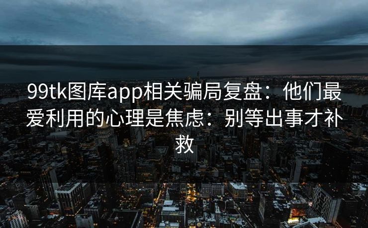 99tk图库app相关骗局复盘：他们最爱利用的心理是焦虑：别等出事才补救