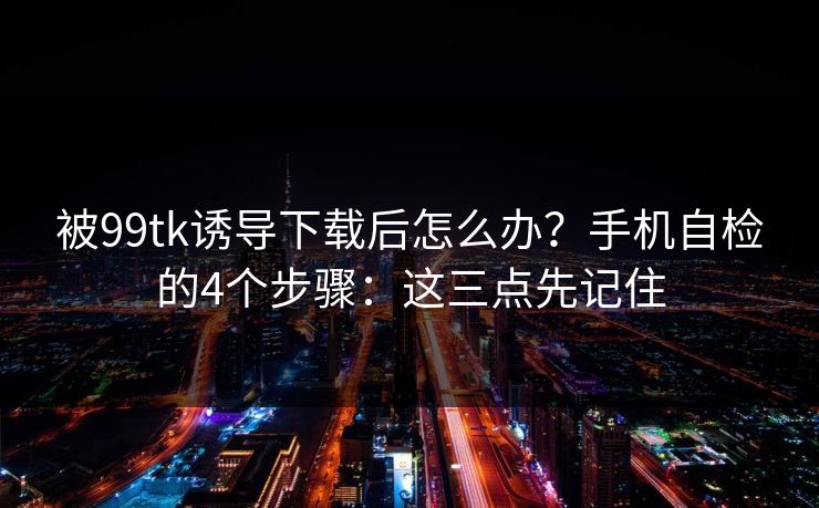 被99tk诱导下载后怎么办？手机自检的4个步骤：这三点先记住