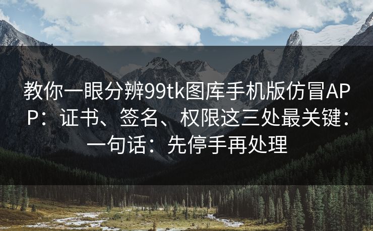 教你一眼分辨99tk图库手机版仿冒APP：证书、签名、权限这三处最关键：一句话：先停手再处理