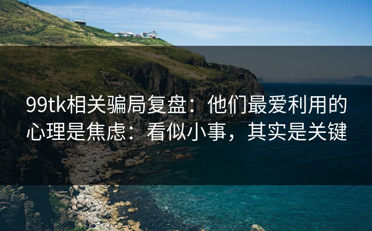 99tk相关骗局复盘：他们最爱利用的心理是焦虑：看似小事，其实是关键