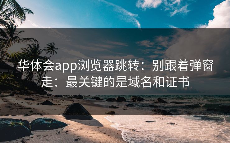 华体会app浏览器跳转：别跟着弹窗走：最关键的是域名和证书