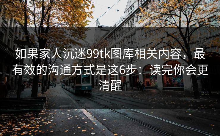 如果家人沉迷99tk图库相关内容，最有效的沟通方式是这6步：读完你会更清醒