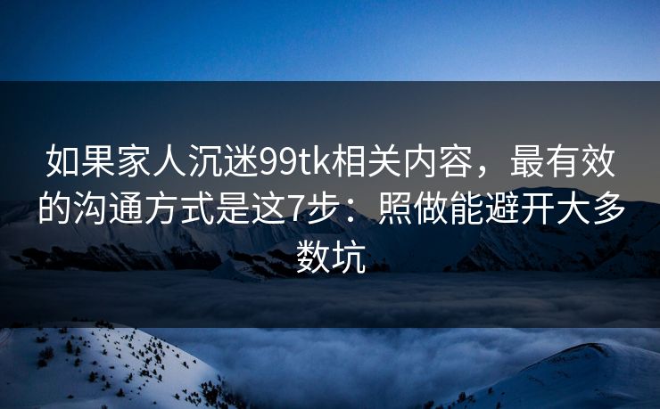 如果家人沉迷99tk相关内容，最有效的沟通方式是这7步：照做能避开大多数坑