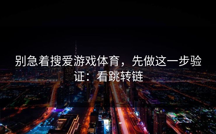 别急着搜爱游戏体育，先做这一步验证：看跳转链