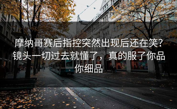 摩纳哥赛后指控突然出现后还在笑？镜头一切过去就懂了，真的服了你品你细品
