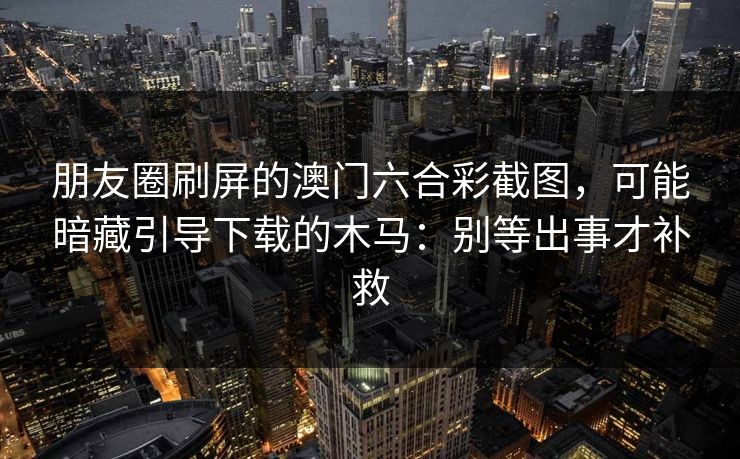 朋友圈刷屏的澳门六合彩截图，可能暗藏引导下载的木马：别等出事才补救