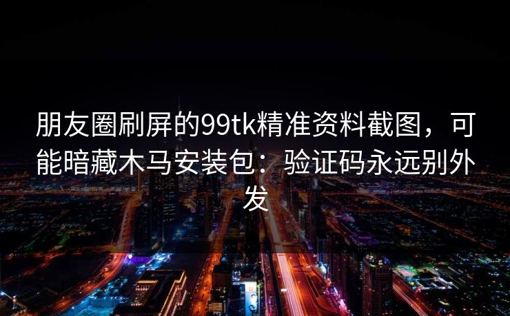 朋友圈刷屏的99tk精准资料截图，可能暗藏木马安装包：验证码永远别外发
